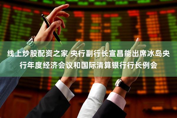 线上炒股配资之家 央行副行长宣昌能出席冰岛央行年度经济会议和国际清算银行行长例会