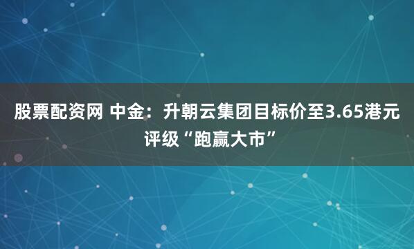 股票配资网 中金：升朝云集团目标价至3.65港元 评级“跑赢大市”