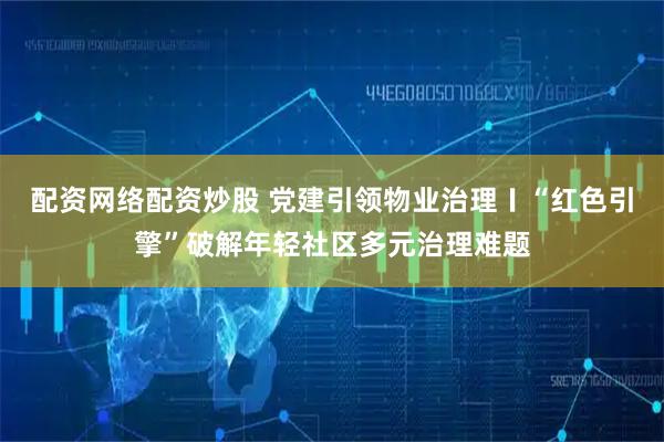 配资网络配资炒股 党建引领物业治理〡“红色引擎”破解年轻社区多元治理难题