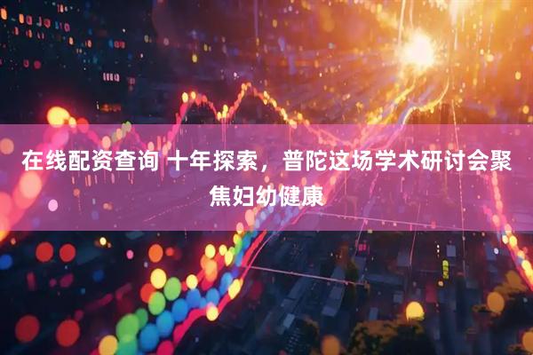 在线配资查询 十年探索，普陀这场学术研讨会聚焦妇幼健康