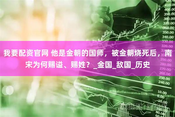 我要配资官网 他是金朝的国师，被金朝烧死后，南宋为何赐谥、赐姓？_金国_敌国_历史