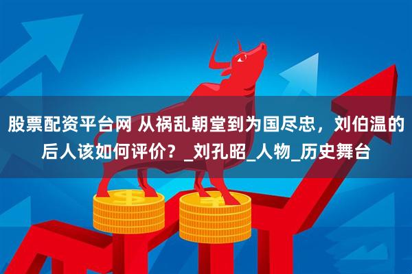 股票配资平台网 从祸乱朝堂到为国尽忠，刘伯温的后人该如何评价？_刘孔昭_人物_历史舞台