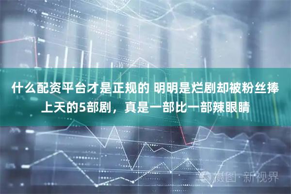 什么配资平台才是正规的 明明是烂剧却被粉丝捧上天的5部剧，真是一部比一部辣眼睛