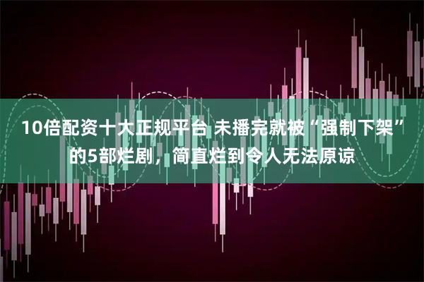 10倍配资十大正规平台 未播完就被“强制下架”的5部烂剧，简直烂到令人无法原谅