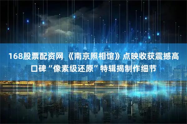 168股票配资网 《南京照相馆》点映收获震撼高口碑“像素级还原”特辑揭制作细节