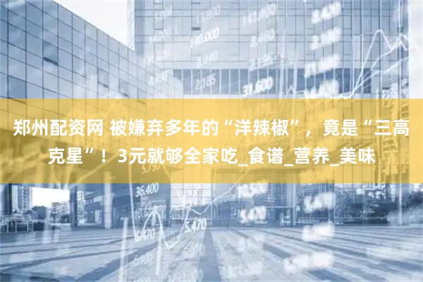 郑州配资网 被嫌弃多年的“洋辣椒”，竟是“三高克星”！3元就够全家吃_食谱_营养_美味