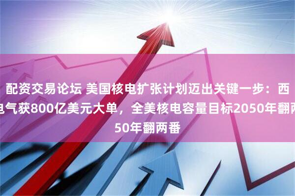 配资交易论坛 美国核电扩张计划迈出关键一步:西屋电气获800亿美元大单,全美核电容量目标2050年翻两番