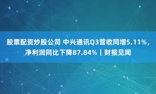 股票配资炒股公司 中兴通讯Q3营收同增5.11%,净利润同比下降87.84%|财报见闻