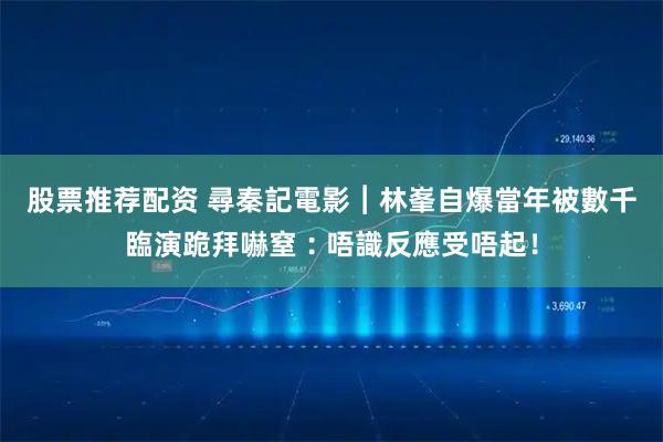 股票推荐配资 尋秦記電影︱林峯自爆當年被數千臨演跪拜嚇窒︰唔識反應受唔起！