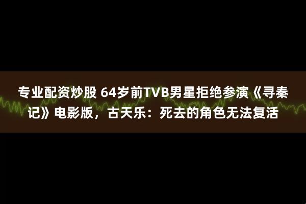 专业配资炒股 64岁前TVB男星拒绝参演《寻秦记》电影版，古天乐：死去的角色无法复活