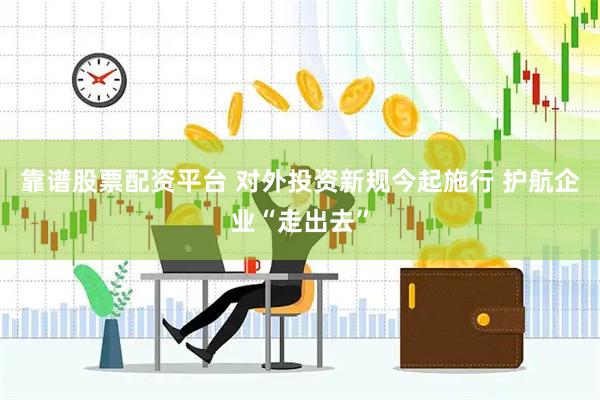 靠谱股票配资平台 对外投资新规今起施行 护航企业“走出去”