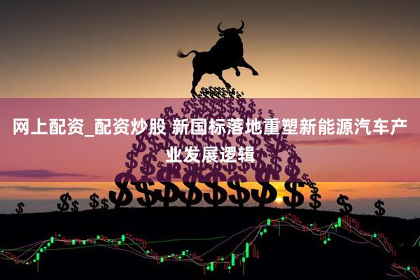 网上配资_配资炒股 新国标落地重塑新能源汽车产业发展逻辑